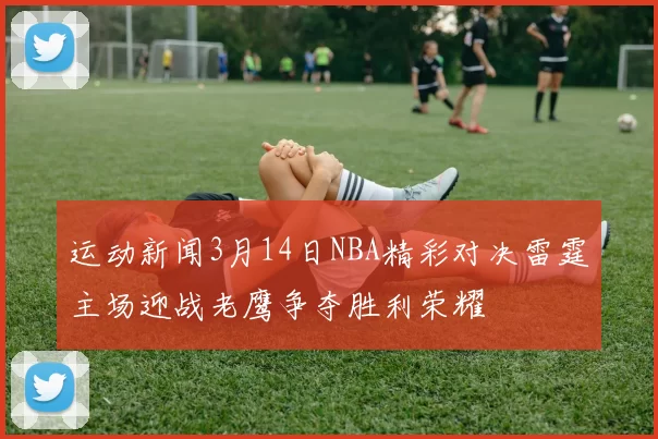 运动新闻3月14日NBA精彩对决雷霆主场迎战老鹰争夺胜利荣耀