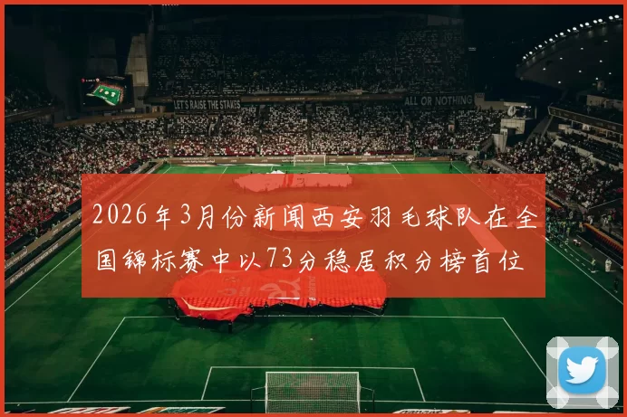 2026年3月份新闻西安羽毛球队在全国锦标赛中以73分稳居积分榜首位