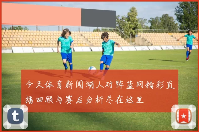今天体育新闻湖人对阵蓝网精彩直播回顾与赛后分析尽在这里