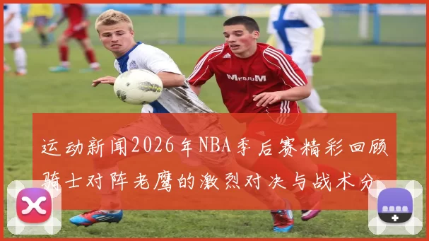 运动新闻2026年NBA季后赛精彩回顾骑士对阵老鹰的激烈对决与战术分析