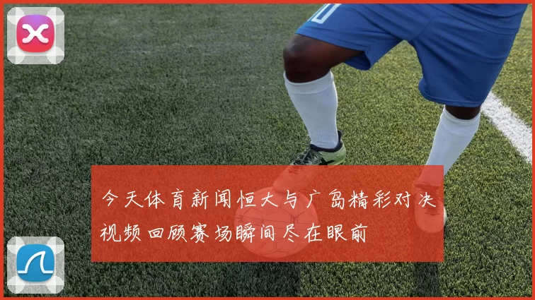 今天体育新闻恒大与广岛精彩对决视频回顾赛场瞬间尽在眼前