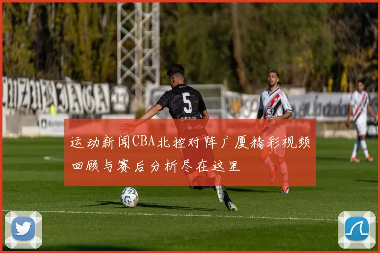 运动新闻CBA北控对阵广厦精彩视频回顾与赛后分析尽在这里