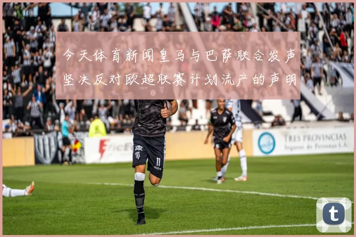 今天体育新闻皇马与巴萨联合发声坚决反对欧超联赛计划流产的声明